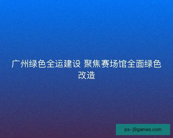 广州绿色全运建设 聚焦赛场馆全面绿色改造