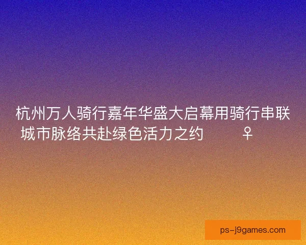 杭州万人骑行嘉年华盛大启幕用骑行串联城市脉络共赴绿色活力之约 🚴‍♀️🌿