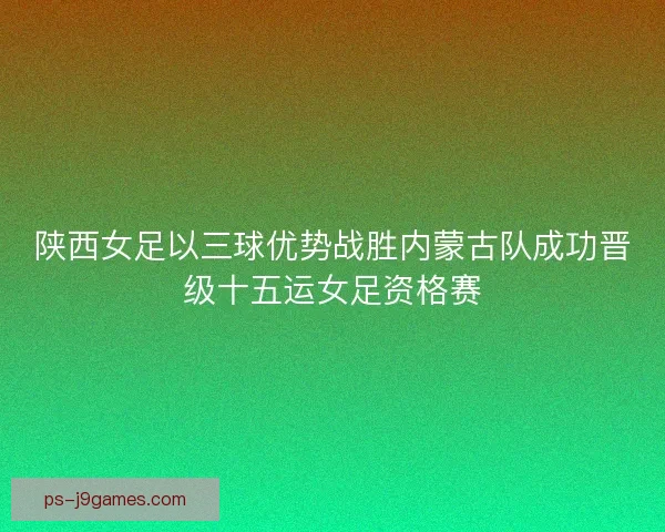 陕西女足以三球优势战胜内蒙古队成功晋级十五运女足资格赛