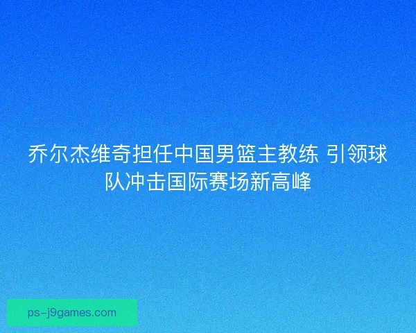 乔尔杰维奇担任中国男篮主教练 引领球队冲击国际赛场新高峰