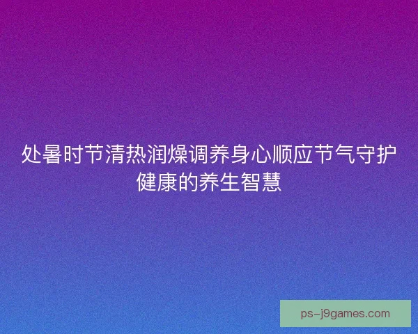 处暑时节清热润燥调养身心顺应节气守护健康的养生智慧