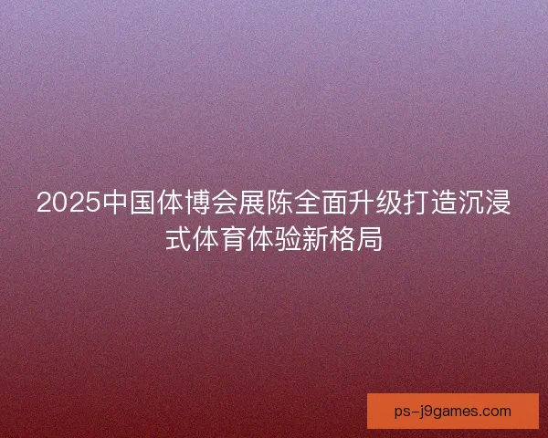 2025中国体博会展陈全面升级打造沉浸式体育体验新格局