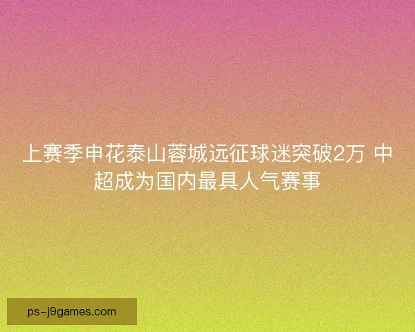 上赛季申花泰山蓉城远征球迷突破2万 中超成为国内最具人气赛事