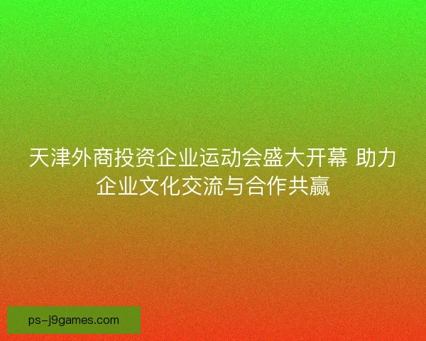 天津外商投资企业运动会盛大开幕 助力企业文化交流与合作共赢