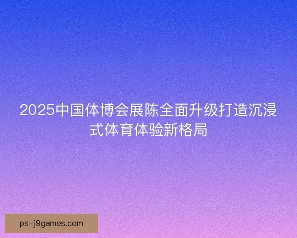 2025中国体博会展陈全面升级打造沉浸式体育体验新格局