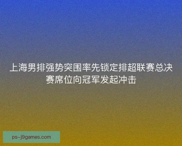 上海男排强势突围率先锁定排超联赛总决赛席位向冠军发起冲击