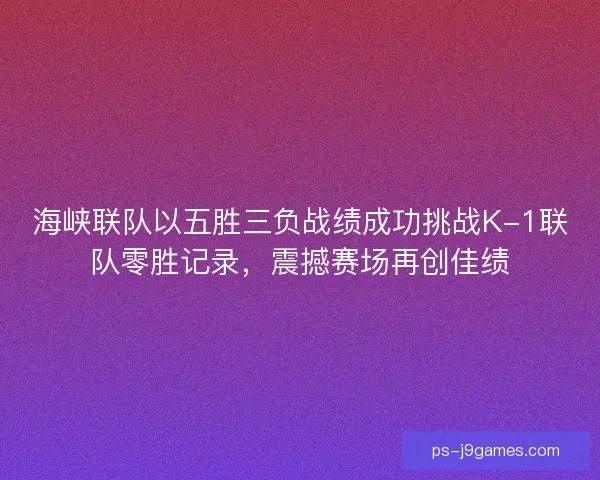 海峡联队以五胜三负战绩成功挑战K-1联队零胜记录，震撼赛场再创佳绩