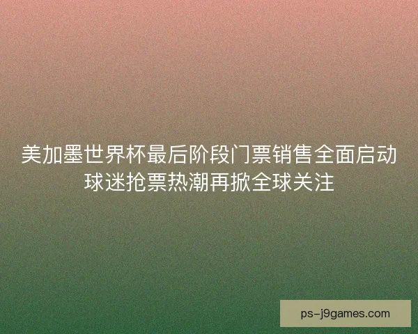 美加墨世界杯最后阶段门票销售全面启动球迷抢票热潮再掀全球关注