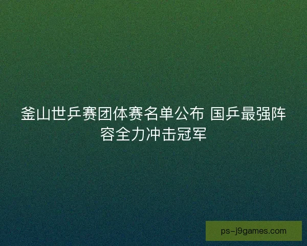 釜山世乒赛团体赛名单公布 国乒最强阵容全力冲击冠军