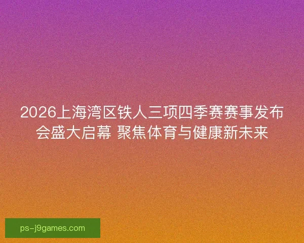 2026上海湾区铁人三项四季赛赛事发布会盛大启幕 聚焦体育与健康新未来