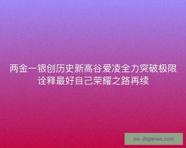 两金一银创历史新高谷爱凌全力突破极限诠释最好自己荣耀之路再续