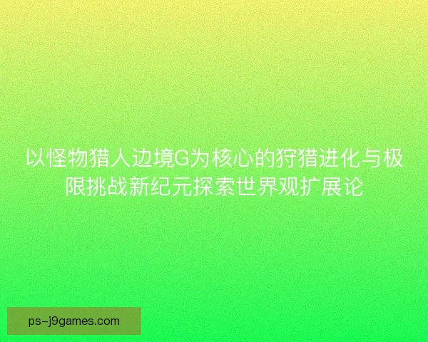 以怪物猎人边境G为核心的狩猎进化与极限挑战新纪元探索世界观扩展论