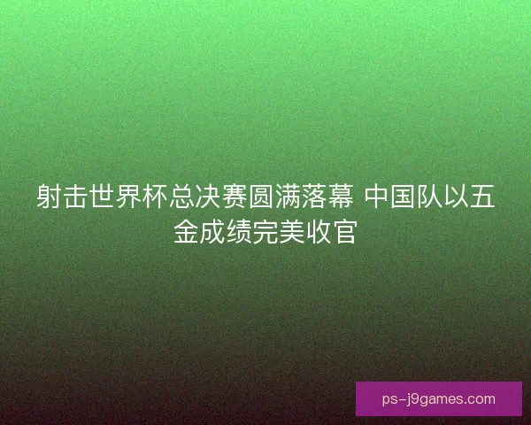 射击世界杯总决赛圆满落幕 中国队以五金成绩完美收官