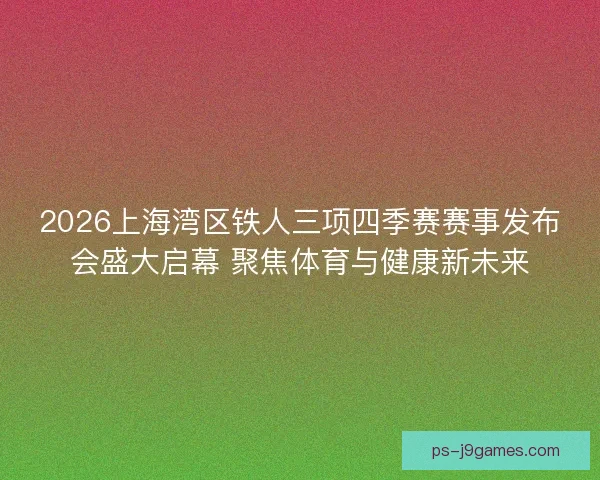 2026上海湾区铁人三项四季赛赛事发布会盛大启幕 聚焦体育与健康新未来