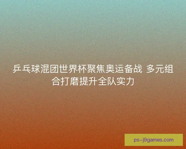 乒乓球混团世界杯聚焦奥运备战 多元组合打磨提升全队实力