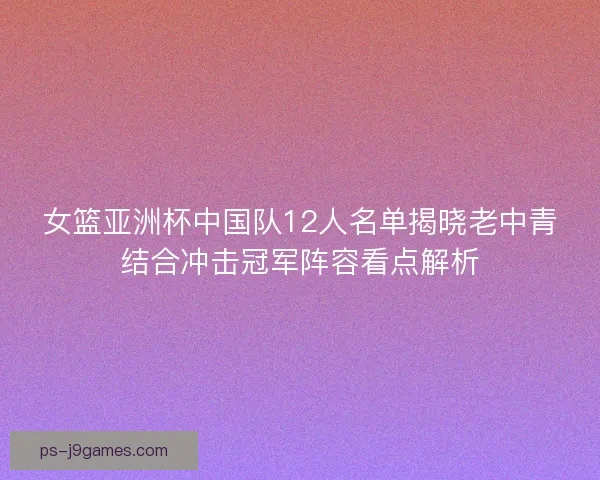 女篮亚洲杯中国队12人名单揭晓老中青结合冲击冠军阵容看点解析