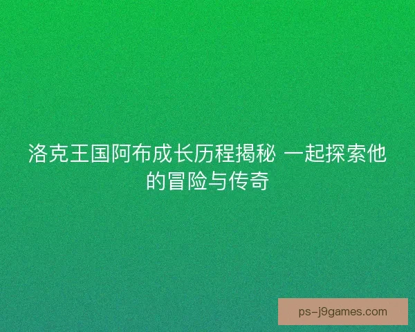 洛克王国阿布成长历程揭秘 一起探索他的冒险与传奇